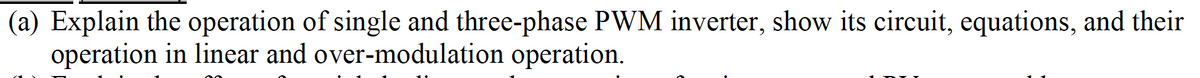 (a) Explain the operation of single and three-phase PWM inverter, show its circuit, equations, and their
operation in linear and over-modulation operation.
