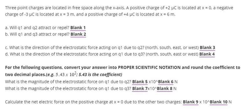Three point charges are located in free space along the x-axis. A positive charge of +2 uC is located at x = 0, a negative
charge of -3 μC is located at x = 3 m, and a positive charge of +4 μC is located at x = 6 m.
a. Will q1 and q2 attract or repel? Blank 1
b. Will q1 and q3 attract or repel? Blank 2
c. What is the direction of the electrostatic force acting on q1 due to q2? (north, south, east, or west) Blank 3
d. What is the direction of the electrostatic force acting on q1 due to q3? (north, south, east or west) Blank 4
For the following questions, convert your answer into PROPER SCIENTIFIC NOTATION and round the coefficient to
two decimal places.(e.g. 5.43 x 10²: 5.43 is the coefficient)
What is the magnitude of the electrostatic force on q1 due to q2? Blank 5 x10^Blank 6 N
What is the magnitude of the electrostatic force on q1 due to q3? Blank 7x10^Blank 8 N
Calculate the net electric force on the positive charge at x = 0 due to the other two charges: Blank 9 x 10^Blank 10 N
