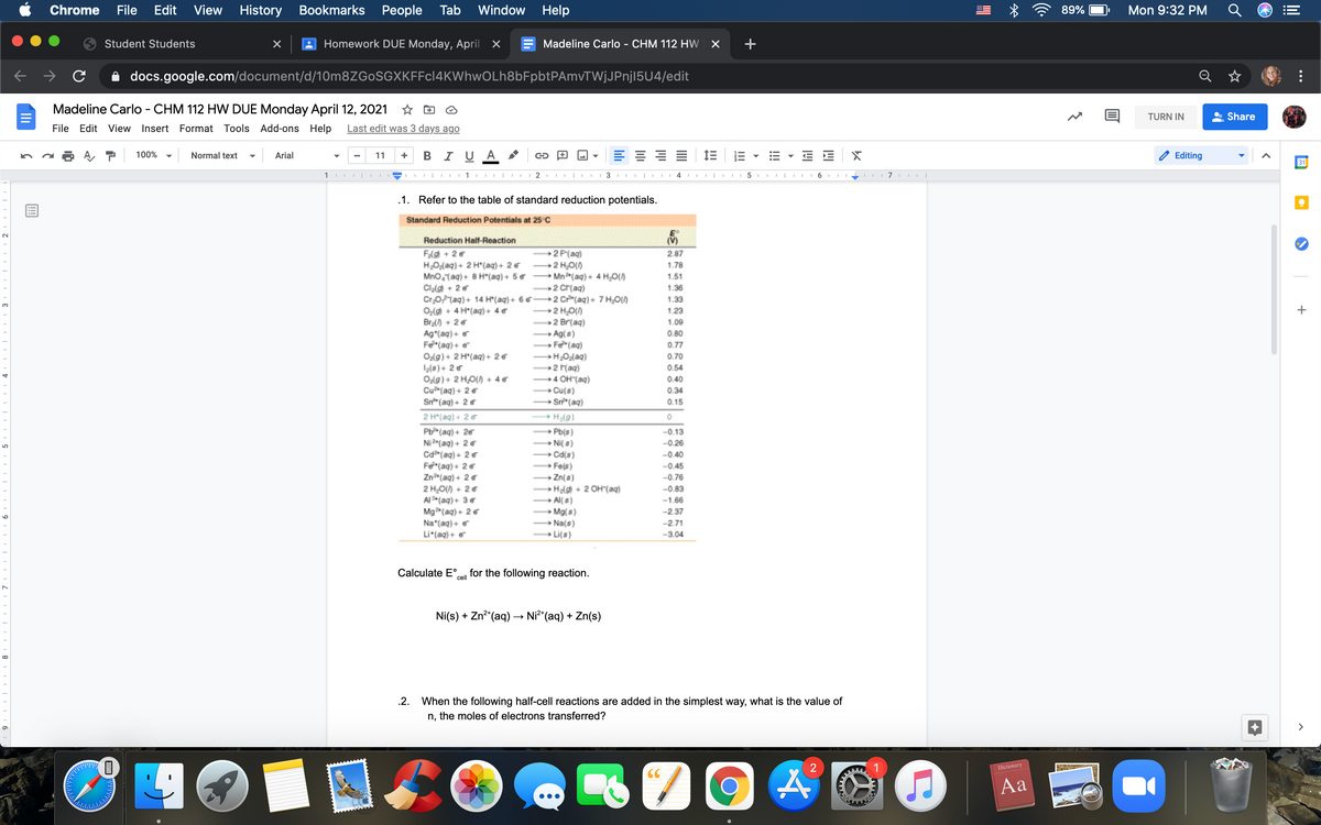 Chrome
File
Edit
View
History
Bookmarks People Tab
Window
Help
89%
Mon 9:32 PM
Student Students
Homework DUE Monday, April X
Madeline Carlo - CHM 112 HW X
+
A docs.google.com/document/d/10m8ZGoSGXKFFcl4KWhwOLh8bFpbtPAmvTWjJPnj15U4/edit
Madeline Carlo - CHM 112 HW DUE Monday April 12, 2021 ☆ D
TURN IN
Share
File Edit View Insert Format Tools Add-ons Help
Last edit was 3 days ago
100%
Normal text
Arial
11
B IU A
Editing
31
1
III I
3 III
I 4
III| I
5 II II
I 7 II I|
.1. Refer to the table of standard reduction potentials.
Standard Reduction Potentials at 25 C
Reduction Half-Reaction
(V)
FAg + 2 €
H2O{aq) + 2 H*(aq)+ 2 6
Mno,taq) + 8 H*(aq) + 5 &
Clalg) + 2 e
CrOFMaq)+ 14 H*(aq) + 6 6-
Ozlg + 4 H*(aq) + 4 &
Bra() + 26
Ag*(aq) + e
Fe*(aq) + e
Ozl9) + 2 H'(aq) + 2 €
2(s)+ 26
Ozlg) + 2 HO) + 46
Cu (aq) + 2 €
Sn" (ag)+ 2 6
2 P(aq)
2 H2O()
→ Mn(aq) + 4 H;0()
→2 cr(aq)
2 Cr (aq)+ 7 H0()
→2 HO()
2 Br(aq)
Ag(s)
» Fe*(aq)
→H;Oz(aq)
→2 F(aq)
→4 OH"(aq)
2.87
1.78
1.51
1.36
1.33
3.
1.23
1.09
0.80
0.77
0.70
0.54
0.40
» Cu(s)
→ Sr*(aq)
0.34
0.15
2 H*(aq) + 2 &
» H2l9)
Pb(aq)+ 26
Ni 2(aq) + 2 €
Cdr (aq) + 26
F*(ag) + 26
Zn(aq) + 2 €
2 HO() + 2 6
Al(aq)+ 3 e
Mg (aq) + 2 6
» Pb(s)
→ Ni( s)
→ Cd(s)
Fels)
-0.13
-0.26
-0.40
-0.45
→ Zn(s)
H2(g) + 2 OH"(aq)
→ Al( s)
-0.76
-0.83
-1.66
→ Mg(s)
Na(s)
» Li(s)
-2.37
Na*(aq) + e
-2.71
Li*(aq) + e
-3.04
Calculate E°
cell
for the following reaction.
Ni(s) + Zn* (aq) –→ Ni**(aq) + Zn(s)
.2.
When the following half-cell reactions are added in the simplest way, what is the value of
n, the moles of electrons transferred?
>
Dictionary
CC
Aa
+
...
!!!
II
