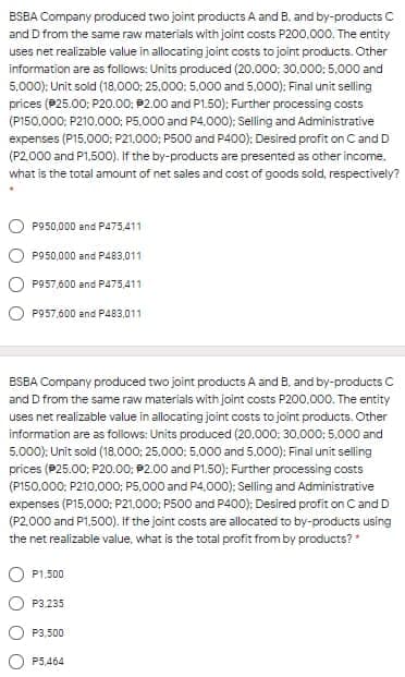 BSBA Company produced two joint products A and B. and by-products C
and D from the same raw materials with joint costs P200,000. The entity
uses net realizable value in allocating joint costs to joint products. Other
information are as follows: Units produced (20.000: 30.000: 5,000 and
5,000); Unit sold (18.000: 25.000: 5.000 and 5,000): Final unit selling
prices (P25.00: P20.00: P2.00 and P1.50); Further processing costs
(P150,000; P210.000: P5.000 and P4.000); Selling and Administrative
expenses (P15,000; P21.000; P500 and P400); Desired profit on Cand D
(P2.000 and P1,500). If the by-products are presented as other income.
what is the total amount of net sales and cost of goods sold, respectively?
P950,000 and P475411
P950,000 and P483,011
P957,600 and P475,411
P957,600 and P483,011
ESBA Company produced two joint products A and B, and by-products C
and D from the same raw materials with joint costs P200.000. The entity
uses net realizable value in allocating joint costs to joint products. Other
information are as follows: Units produced (20.000: 30.000: 5.000 and
5.000): Unit sold (18,000; 25,000: 5,000 and 5.000): Final unit selling
prices (P25.00; P20.00; P2.00 and P1.50): Further processing costs
(P150.000; P210.000; P5.000 and P4,000); Selling and Administrative
expenses (P15.000; P21.000; P500 and P400); Desired profit on C and D
(P2.000 and P1.500). If the joint costs are allocated to by-products using
the net realizable value, what is the total profit from by products?
P1.500
P3.235
P3,500
P5,464
