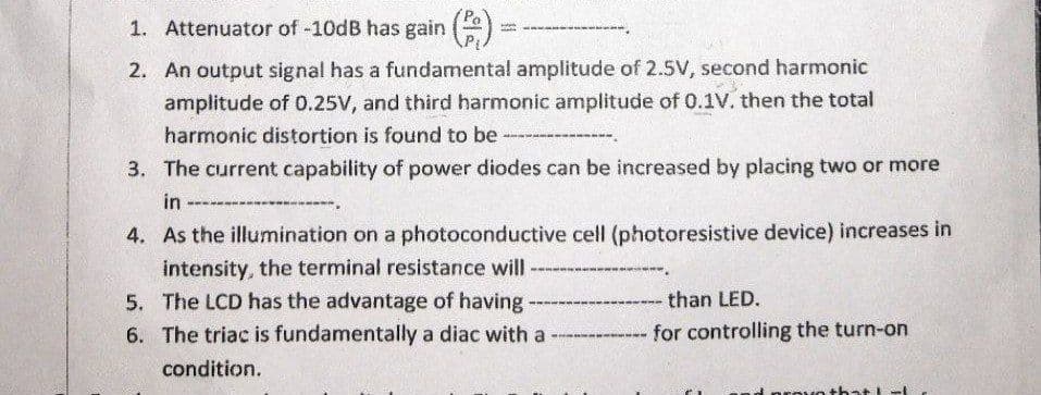 1. Attenuator of -10dB has gain ()
2. An output signal has a fundamental amplitude of 2.5V, second harmonic
amplitude of 0.25V, and third harmonic amplitude of 0.1V. then the total
harmonic distortion is found to be
3. The current capability of power diodes can be increased by placing two or more
in
4. As the illumination on a photoconductive cell (photoresistive device) increases in
intensity, the terminal resistance will
5. The LCD has the advantage of having
than LED.
6. The triac is fundamentally a diac with a
for controlling the turn-on
condition.
prevo t hat lt
