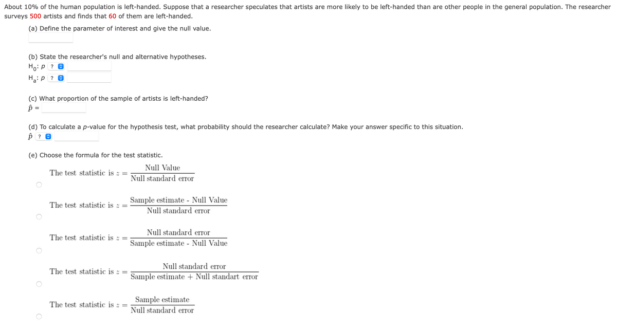 About 10% of the human population is left-handed. Suppose that a researcher speculates that artists are more likely to be left-handed than are other people in the general population. The researcher
surveys 500 artists and finds that 60 of them are left-handed.
(a) Define the parameter of interest and give the null value.
(b) State the researcher's null and alternative hypotheses.
Ho: p
Ha: P
?
(c) What proportion of the sample of artists is left-handed?
p =
(d) To calculate a p-value for the hypothesis test, what probability should the researcher calculate? Make your answer specific to this situation.
p ? ✪
(e) Choose the formula for the test statistic.
The test statistic is =
The test statistic is =
The test statistic is = =
Null Value
Null standard error
Sample estimate - Null Value
Null standard error
Null standard error
Sample estimate - Null Value
The test statistic is 2 =
Null standard error
The test statistic is 2 =
Sample estimate + Null standart error
Sample estimate
Null standard error