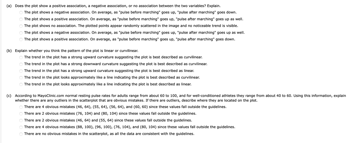 (a) Does the plot show a positive association, a negative association, or no association between the two variables? Explain.
The plot shows a negative association. On average, as "pulse before marching" goes up, "pulse after marching" goes down.
The plot shows a positive association. On average, as "pulse before marching" goes up, "pulse after marching" goes up as well.
The plot shows no association. The plotted points appear randomly scattered in the image and no noticeable trend is visible.
The plot shows a negative association. On average, as "pulse before marching" goes up, "pulse after marching" goes up as well.
The plot shows a positive association. On average, as "pulse before marching" goes up, "pulse after marching" goes down.
(b) Explain whether you think the pattern of the plot is linear or curvilinear.
The trend in the plot has a strong upward curvature suggesting the plot is best described as curvilinear.
The trend in the plot has a strong downward curvature suggesting the plot is best described as curvilinear.
The trend in the plot has a strong upward curvature suggesting the plot is best described as linear.
The trend in the plot looks approximately like a line indicating the plot is best described as curvilinear.
The trend in the plot looks approximately like a line indicating the plot is best described as linear.
(c) According to MayoClinic.com normal resting pulse rates for adults range from about 60 to 100, and for well-conditioned athletes they range from about 40 to 60. Using this information, explain
whether there are any outliers in the scatterplot that are obvious mistakes. If there are outliers, describe where they are located on the plot.
O O O O O
There are 4 obvious mistakes (46, 64), (55, 64), (56, 64), and (60, 60) since these values fall outside the guidelines.
There are 2 obvious mistakes (76, 104) and (80, 104) since these values fall outside the guidelines.
There are 2 obvious mistakes (46, 64) and (55, 64) since these values fall outside the guidelines.
There are 4 obvious mistakes (88, 100), (96, 100), (76, 104), and (80, 104) since these values fall outside the guidelines.
There are no obvious mistakes in the scatterplot, as all the data are consistent with the guidelines.