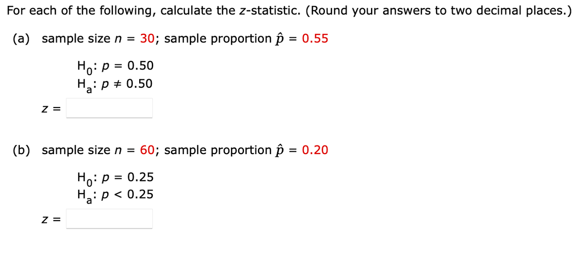 For each of the following, calculate the z-statistic. (Round your answers to two decimal places.)
(a)
sample size n = © 30; sample proportion p = 0.55
z =
=
Hop 0.50
H: p = 0.50
(b)
sample size n = © 60; sample proportion p = 0.20
Z =
=
Ho: P 0.25
Ha: p < 0.25