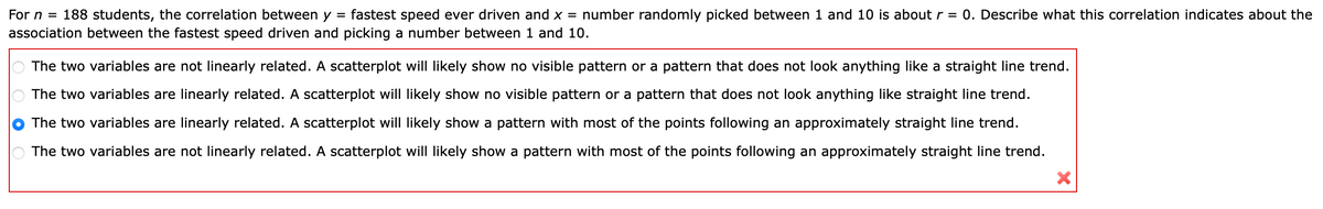 For n = 188 students, the correlation between y = fastest speed ever driven and x = number randomly picked between 1 and 10 is about r = 0. Describe what this correlation indicates about the
association between the fastest speed driven and picking a number between 1 and 10.
The two variables are not linearly related. A scatterplot will likely show no visible pattern or a pattern that does not look anything like a straight line trend.
The two variables are linearly related. A scatterplot will likely show no visible pattern or a pattern that does not look anything like straight line trend.
The two variables are linearly related. A scatterplot will likely show a pattern with most of the points following an approximately straight line trend.
The two variables are not linearly related. A scatterplot will likely show a pattern with most of the points following an approximately straight line trend.
x