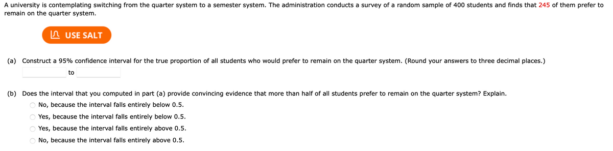 A university is contemplating switching from the quarter system to a semester system. The administration conducts a survey of a random sample of 400 students and finds that 245 of them prefer to
remain on the quarter system.
USE SALT
(a) Construct a 95% confidence interval for the true proportion of all students who would prefer to remain on the quarter system. (Round your answers to three decimal places.)
to
(b) Does the interval that you computed in part (a) provide convincing evidence that more than half of all students prefer to remain on the quarter system? Explain.
No, because the interval falls entirely below 0.5.
Yes, because the interval falls entirely below 0.5.
Yes, because the interval falls entirely above 0.5.
No, because the interval falls entirely above 0.5.