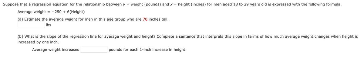 Suppose that a regression equation for the relationship between y = weight (pounds) and x = height (inches) for men aged 18 to 29 years old is expressed with the following formula.
Average weight = −250 + 6(Height)
(a) Estimate the average weight for men in this age group who are 70 inches tall.
lbs
(b) What is the slope of the regression line for average weight and height? Complete a sentence that interprets this slope in terms of how much average weight changes when height is
increased by one inch.
Average weight increases
pounds for each 1-inch increase in height.