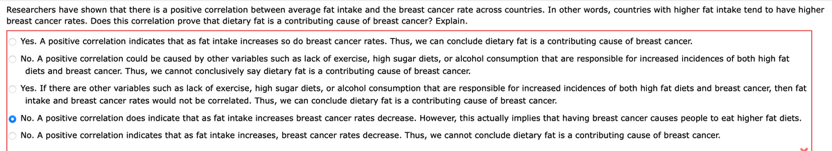Researchers have shown that there is a positive correlation between average fat intake and the breast cancer rate across countries. In other words, countries with higher fat intake tend to have higher
breast cancer rates. Does this correlation prove that dietary fat is a contributing cause of breast cancer? Explain.
Yes. A positive correlation indicates that as fat intake increases so do breast cancer rates. Thus, we can conclude dietary fat is a contributing cause of breast cancer.
No. A positive correlation could be caused by other variables such as lack of exercise, high sugar diets, or alcohol consumption that are responsible for increased incidences of both high fat
diets and breast cancer. Thus, we cannot conclusively say dietary fat is a contributing cause of breast cancer.
Yes. If there are other variables such as lack of exercise, high sugar diets, or alcohol consumption that are responsible for increased incidences of both high fat diets and breast cancer, then fat
intake and breast cancer rates would not be correlated. Thus, we can conclude dietary fat is a contributing cause of breast cancer.
No. A positive correlation does indicate that as fat intake increases breast cancer rates decrease. However, this actually implies that having breast cancer causes people to eat higher fat diets.
No. A positive correlation indicates that as fat intake increases, breast cancer rates decrease. Thus, we cannot conclude dietary fat is a contributing cause of breast cancer.