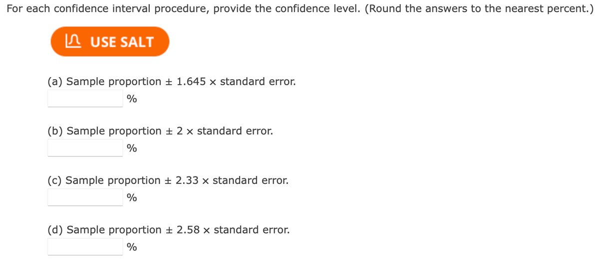 For each confidence interval procedure, provide the confidence level. (Round the answers to the nearest percent.)
I USE SALT
(a) Sample proportion ± 1.645 × standard error.
%
(b) Sample proportion ± 2 x standard error.
%
(c) Sample proportion ± 2.33 × standard error.
%
(d) Sample proportion ± 2.58 x standard error.
%