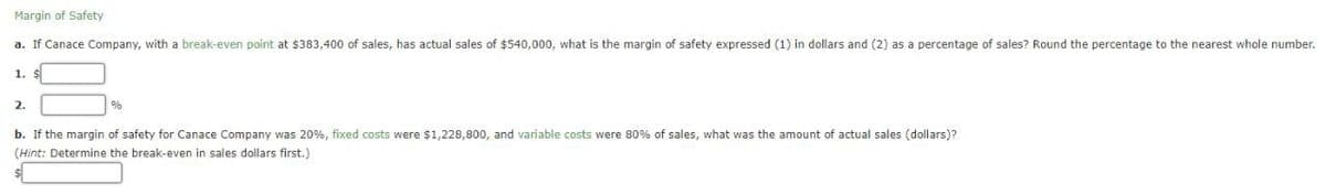 Margin of Safety
a. If Canace Company, with a break-even point at $383,400 of sales, has actual sales of $540,000, what is the margin of safety expressed (1) in dollars and (2) as a percentage of sales? Round the percentage to the nearest whole number.
1. $
2.
%
b. If the margin of safety for Canace Company was 20%, fixed costs were $1,228,800, and variable costs were 80% of sales, what was the amount of actual sales (dollars)?
(Hint: Determine the break-even in sales dollars first.)