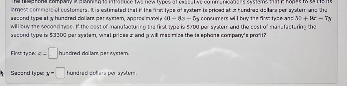 telephone company is planning to introduce two new types of executive communications systems that it hopes to sell to its
largest commercial customers. It is estimated that if the first type of system is priced at hundred dollars per system and the
second type at y hundred dollars per system, approximately 40 -8x+5y consumers will buy the first type and 50 + 9x - 7y
will buy the second type. If the cost of manufacturing the first type is $700 per system and the cost of manufacturing the
second type is $3300 per system, what prices and y will maximize the telephone company's profit?
First type:=
hundred dollars per system.
Second type: y=
hundred dollars per system.