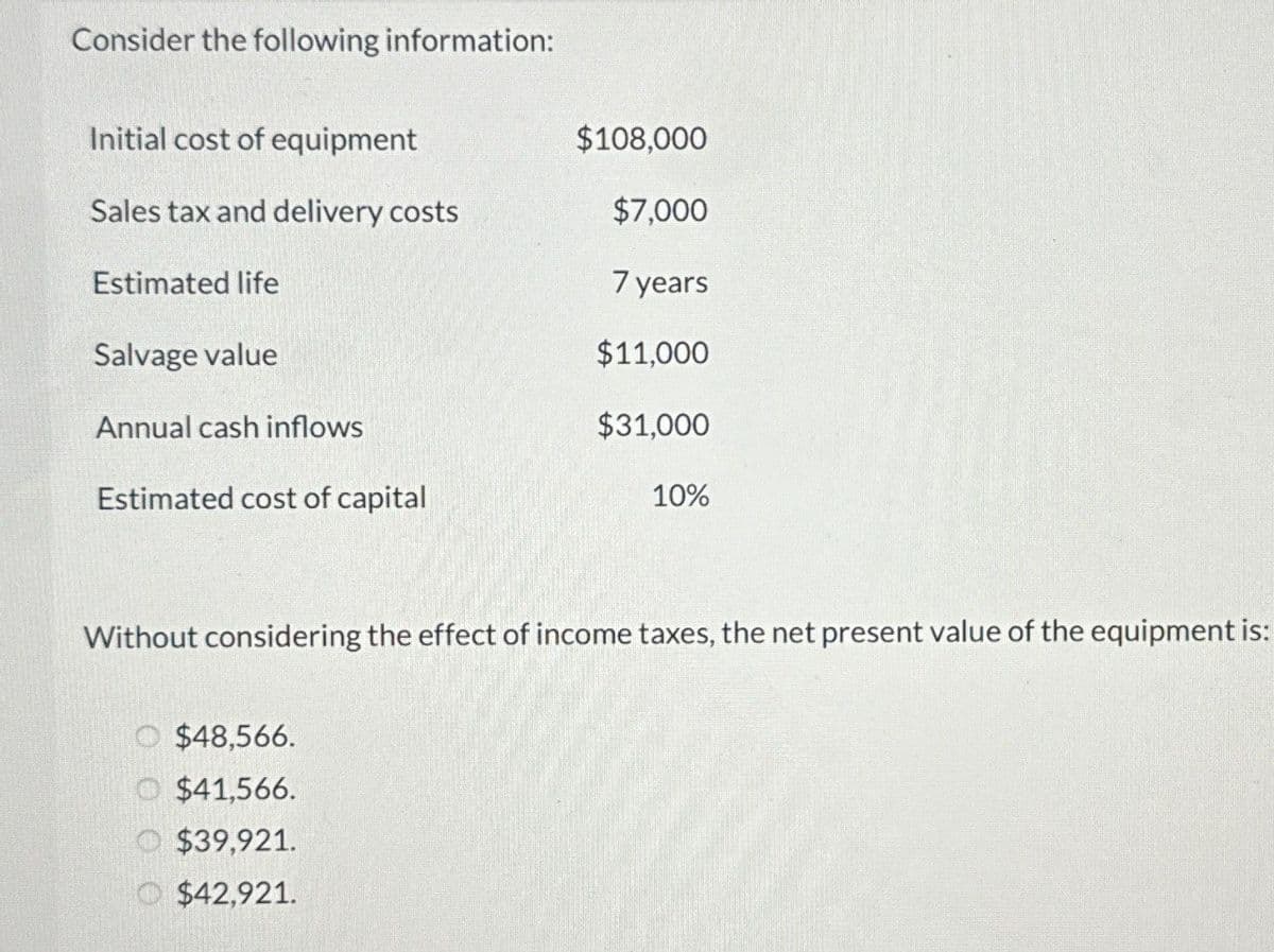 Consider the following information:
Initial cost of equipment
$108,000
Sales tax and delivery costs
$7,000
Estimated life
7 years
Salvage value
$11,000
Annual cash inflows
$31,000
Estimated cost of capital
10%
Without considering the effect of income taxes, the net present value of the equipment is:
O $48,566.
$41,566.
$39,921.
$42,921.