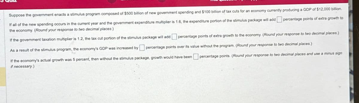 Suppose the government enacts a stimulus program composed of $500 billion of new government spending and $100 billion of tax cuts for an economy currently producing a GDP of $12,000 billion.
If all of the new spending occurs in the current year and the government expenditure multiplier is 1.6, the expenditure portion of the stimulus package will add
the economy. (Round your response to two decimal places.)
percentage points of extra growth to
percentage points of extra growth to the economy. (Round your response to two decimal places.)
If the government taxation multiplier is 1.2, the tax cut portion of the stimulus package will add
As a result of the stimulus program, the economy's GDP was increased by ☐ percentage points over its value without the program. (Round your response to two decimal places.)
If the economy's actual growth was 5 percent, then without the stimulus package, growth would have been ☐ percentage points. (Round your response to two decimal places and use a minus sign
if necessary.)