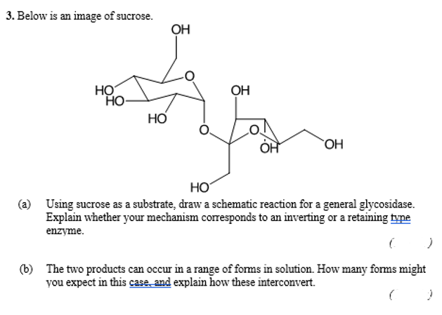 3. Below is an image of sucrose.
HO
OH
OH
HO-
HO
OH
OH
НО
(a) Using sucrose as a substrate, draw a schematic reaction for a general glycosidase.
Explain whether your mechanism corresponds to an inverting or a retaining type
enzyme.
C
:)
(b) The two products can occur in a range of forms in solution. How many forms might
you expect in this case, and explain how these interconvert.
C 2