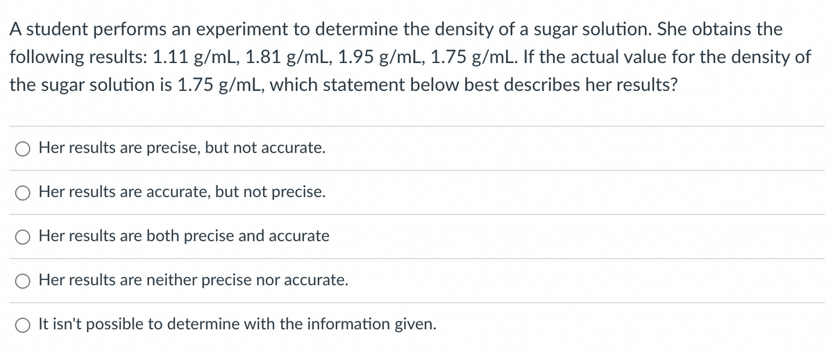 A student performs an experiment to determine the density of a sugar solution. She obtains the
following results: 1.11 g/mL, 1.81 g/mL, 1.95 g/mL, 1.75 g/mL. If the actual value for the density of
the sugar solution is 1.75 g/mL, which statement below best describes her results?
Her results are precise, but not accurate.
Her results are accurate, but not precise.
Her results are both precise and accurate
Her results are neither precise nor accurate.
O It isn't possible to determine with the information given.