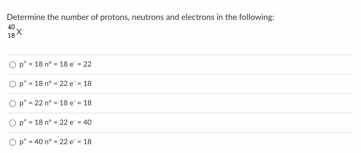 Determine the number of protons, neutrons and electrons in the following:
40
18 X
O p = 18 n° = 18 e² = 22
O pt = 18 n° = 22 e² = 18
O pt = 22 n° = 18 e = 18
pt = 18 n° = 22 e² = 40
O pt = 40 n° = 22 e² = 18