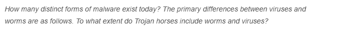 How many distinct forms of malware exist today? The primary differences between viruses and
worms are as follows. To what extent do Trojan horses include worms and viruses?