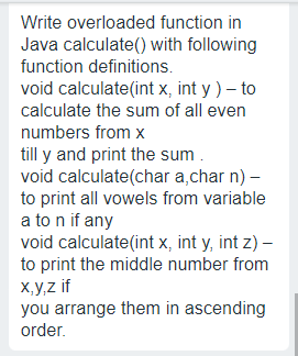 Write overloaded function in
Java calculate() with following
function definitions.
void calculate(int x, int y ) – to
calculate the sum of all even
numbers from x
till y and print the sum.
void calculate(char a,char n) –
to print all vowels from variable
a to n if any
void calculate(int x, int y, int z) –
to print the middle number from
x,y,z if
you arrange them in ascending
order.
