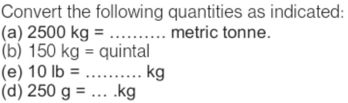 Convert the following quantities as indicated:
(a) 2500 kg = .......... metric tonne.
(b) 150 kg = quintal
(e) 10 lb = .......... kg
(d) 250 g = ... .kg