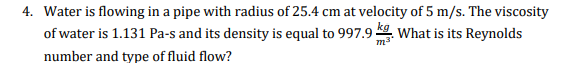 4. Water is flowing in a pipe with radius of 25.4 cm at velocity of 5 m/s. The viscosity
of water is 1.131 Pa-s and its density is equal to 997.9 What is its Reynolds
m3"
number and type of fluid flow?
