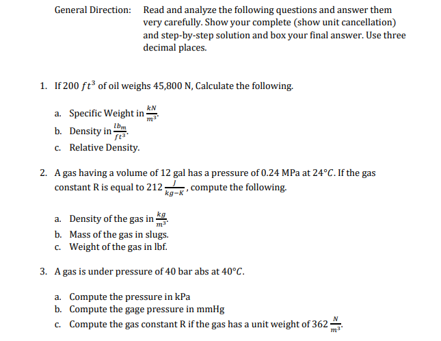 General Direction: Read and analyze the following questions and answer them
very carefully. Show your complete (show unit cancellation)
and step-by-step solution and box your final answer. Use three
decimal places.
1. If 200 ft of oil weighs 45,800 N, Calculate the following.
kN
a. Specific Weight in -
b. Density in bm
c. Relative Density.
2. A gas having a volume of 12 gal has a pressure of 0.24 MPa at 24°C. If the gas
constant R is equal to 212
,compute the following.
kg
a. Density of the gas in ·
b. Mass of the gas in slugs.
c. Weight of the gas in Ibf.
3. A gas is under pressure of 40 bar abs at 40°C.
a. Compute the pressure in kPa
b. Compute the gage pressure in mmHg
N
c. Compute the gas constant R if the gas has a unit weight of 362-
m3
