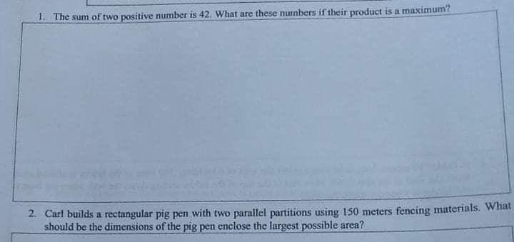 1. The sum of two positive number is 42. What are these nurmbers if their product is a maximum?
2. Carl builds a rectangular pig pen with two parallel partitions using 150 meters fencing materials. What
should be the dimensions of the pig pen enclose the largest possible area?
