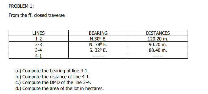 PROBLEM 1:
From the ff. closed traverse
LINES
BEARING
N.30° E.
DISTANCES
120.20 m.
90.20 m.
1-2
2-3
N. 78° E.
3-4
S. 32° E.
88.40 m.
4-1
----- --
a.) Compute the bearing of line 4-1.
b.) Compute the distance of line 4-1.
c.) Compute the DMD of the line 3-4.
d.) Compute the area of the lot in hectares.
