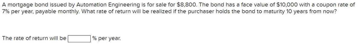 A mortgage bond issued by Automation Engineering is for sale for $8,800. The bond has a face value of $10,000 with a coupon rate of
7% per year, payable monthly. What rate of return will be realized if the purchaser holds the bond to maturity 10 years from now?
The rate of return will be
% per year.