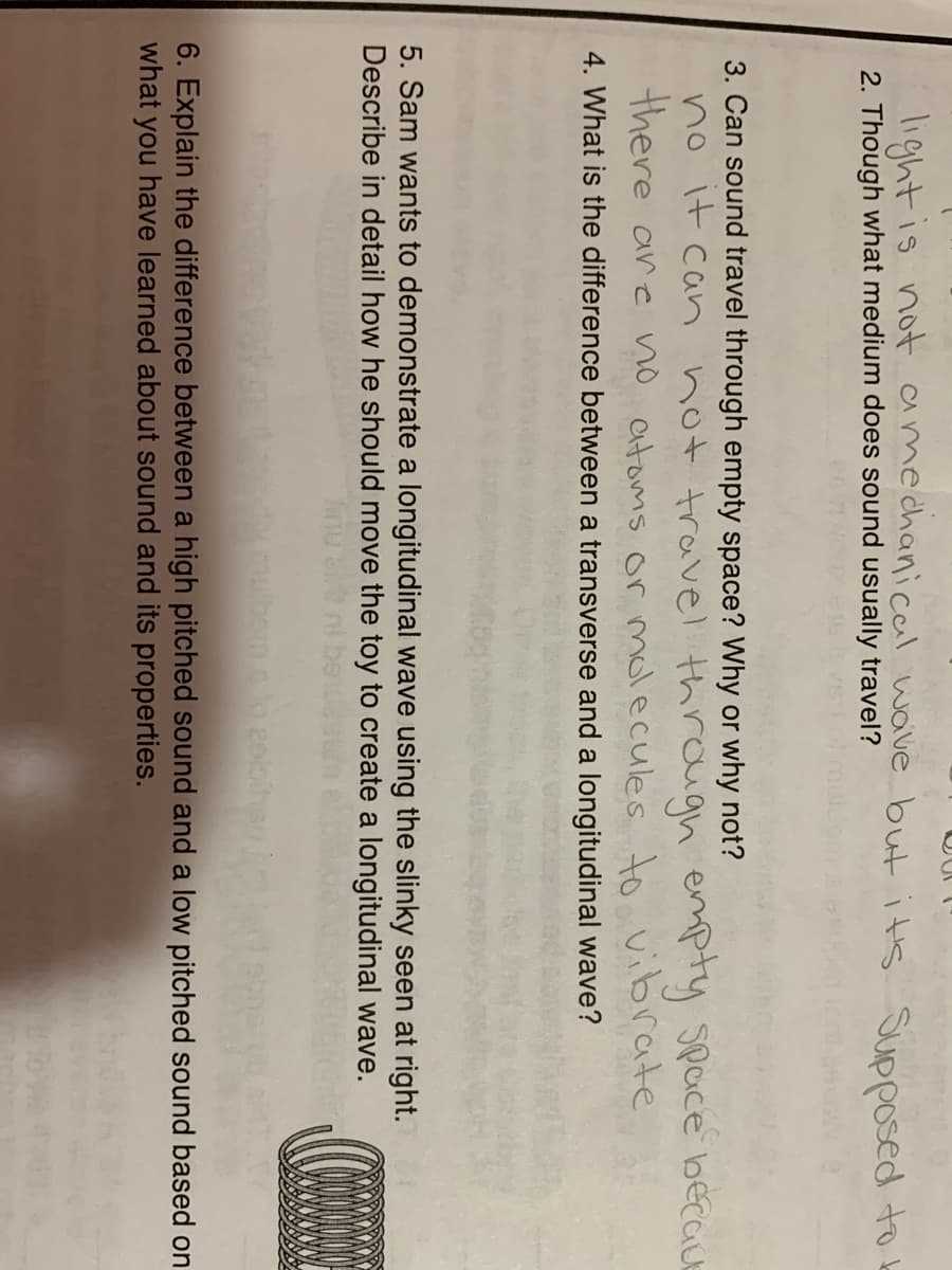 light is not amechanicail wave but its Supposed to k
2. Though what medium does sound usually travel?
3. Can sound travel through empty space? Why or why not?
no it can not travel through empty Space becauE
there are no atoms or molecules to vibrate
4. What is the difference between a transverse and a longitudinal wave?
5. Sam wants to demonstrate a longitudinal wave using the slinky seen at right.
Describe in detail how he should move the toy to create a longitudinal wave.
bem a ko esbit
6. Explain the difference between a high pitched sound and a low pitched sound based on
what you have learned about sound and its properties.
