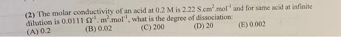 (2) The molar conductivity of an acid at 0.2 M is 2.22 S.cm².mol and for same acid at infinite
dilution is 0.0111 52¹. m².mol', what is the degree of dissociation:
(D) 20
(A) 0.2
(B) 0.02
(C) 200
(E) 0.002