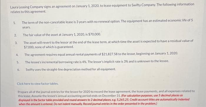 Laura Leasing Company signs an agreement on January 1, 2020, to lease equipment to Swifty Company. The following information
relates to this agreement.
1.
2.
3.
4.
5.
6.
The term of the non-cancelable lease is 3 years with no renewal option. The equipment has an estimated economic life of 5
years.
The fair value of the asset at January 1, 2020, is $70,000.
The asset will revert to the lessor at the end of the lease term, at which time the asset is expected to have a residual value of
$7,000, none of which is guaranteed.
The agreement requires equal annual rental payments of $21,827.58 to the lessor, beginning on January 1, 2020.
The lessee's incremental borrowing rate is 4%. The lessor's implicit rate is 3% and is unknown to the lessee.
Swifty uses the straight-line depreciation method for all equipment.
Click here to view factor tables.
Prepare all of the journal entries for the lessee for 2020 to record the lease agreement, the lease payments, and all expenses related to
this lease. Assume the lessee's annual accounting period ends on December 31. (For calculation purposes, use 5 decimal places as
displayed in the factor table provided and round answers to 2 decimal places, e.g. 5,265.25. Credit account titles are automatically indented
when the amount is entered. Do not indent manually. Record journal entries in the order presented in the problem.)