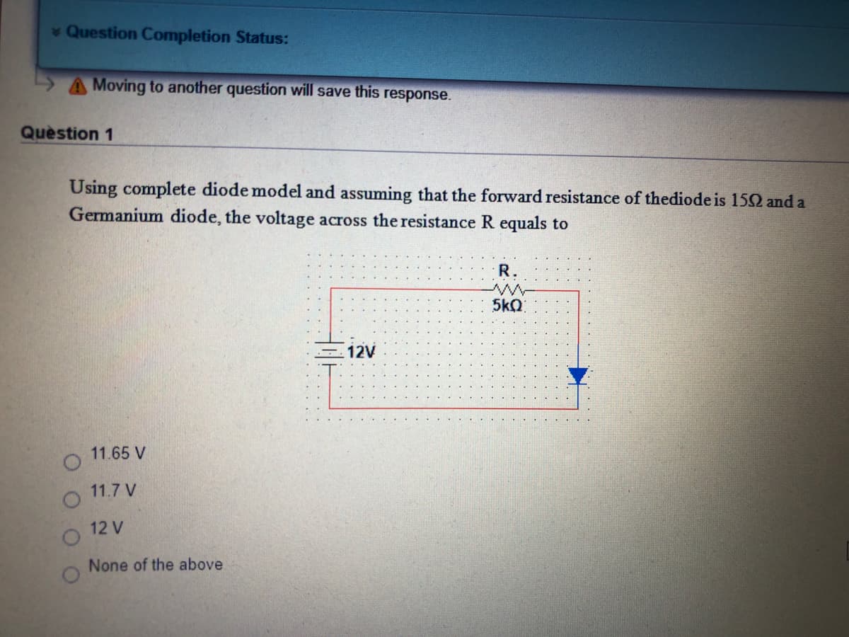 Question Completion Status:
A Moving to another question will save this response.
Quèstion 1
Using complete diode model and assuming that the forward resistance of thediode is 152 and a
Germanium diode, the voltage across the resistance R equals to
R.
5kQ
12V
11.65 V
11.7 V
12 V
None of the above.
