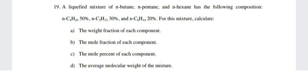 19. A liquefied mixture of n-butane, n-pentane, and n-hexane has the following composition:
n-C,H10 50%, n-C,H12 30%, and n-C,H14 20%. For this mixture, calculate:
a) The weight fraction of each component.
b) The mole fraction of each component.
c) The mole percent of each component.
d) The average molecular weight of the mixture.

