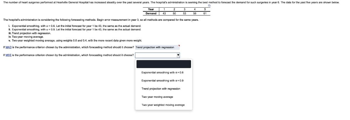 The number of heart surgeries performed at Heartville General Hospital has increased steadily over the past several years. The hospital's administration is seeking the best method to forecast the demand for such surgeries in year 6. The data for the past five years are shown below.
4
Year
Demand
50
53
56
61
The hospital's administration is considering the following forecasting methods. Begin error measurement in year 3, so all methods are compared for the same years.
I. Exponential smoothing, with x = 0.6. Let the initial forecast for year 1 be 43, the same as the actual demand.
ii. Exponential smoothing, with = 0.9. Let the initial forecast for year 1 be 43, the same as the actual demand.
iii. Trend projection with regression.
Iv. Two-year moving average.
v. Two-year weighted moving average, using weights 0.6 and 0.4, with the more recent data given more weight.
If MAD is the performance criterion chosen by the administration, which forecasting method should it choose? Trend projection with regression
If MSE is the performance criterion chosen by the administration, which forecasting method should it choose?
Exponential smoothing with a=0.6
Exponential smoothing with a = 0.9
Trend projection with regression
Two-year moving average
Two-year weighted moving average