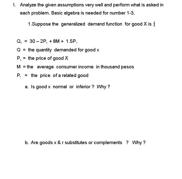 I. Analyze the given assumptions very well and perform what is asked in
each problem. Basic algebra is needed for number 1-3.
1.Suppose the generalized demand function for good X is :
Q = 30-2Px + 8M+ 1.5P,
Q = the quantity demanded for good x
P = the price of good X
M = the average consumer income in thousand pesos
P₁ =
the price of a related good
a. Is good x normal or inferior? Why?
b. Are goods x & r substitutes or complements? Why?