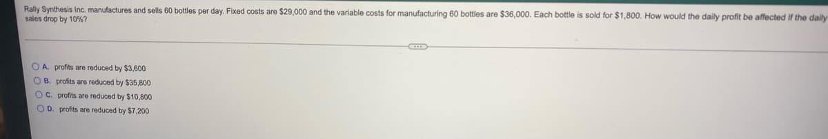 Rally Synthesis Inc. manufactures and sells 60 bottles per day. Fixed costs are $29,000 and the variable costs for manufacturing 60 bottles are $36,000. Each bottle is sold for $1,800. How would the daily profit be affected if the daily
sales drop by 10%?
O A. profits are reduced by $3,600
O B. profits are reduced by $35,800
OC. profits are reduced by $10,800
O D. profits are reduced by $7,200
