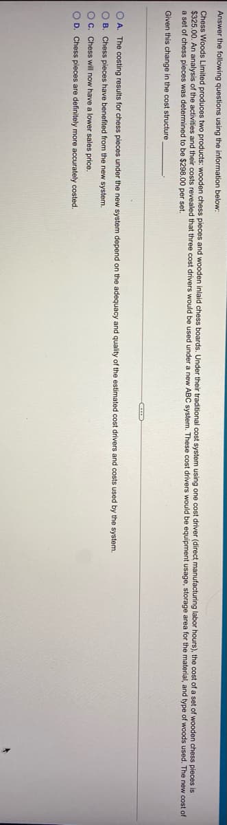 Answer the following questions using the information below:
Chess Woods Limited produces two products: wooden chess pieces and wooden inlaid chess boards, Under their traditional cost system using one cost driver (direct manufacturing labor hours), the cost of a set of wooden chess pieces is
$325.00. An analysis of the activities and their costs revealed that three cost drivers would be used under a new ABC system. These cost drivers would be equipment usage, storage area for the material, and type of woods used. The new cost of
a set of chess pieces was determined to be $298.00 per set.
Given this change in the cost structure
O A. The costing results for chess pieces under the new system depend on the adequacy and quality of the estimated cost drivers and costs used by the system.
O B. Chess pieces have benefited from the new system.
O C. Chess will now have a lower sales price.
O D. Chess pieces are definitely more accurately costed.
