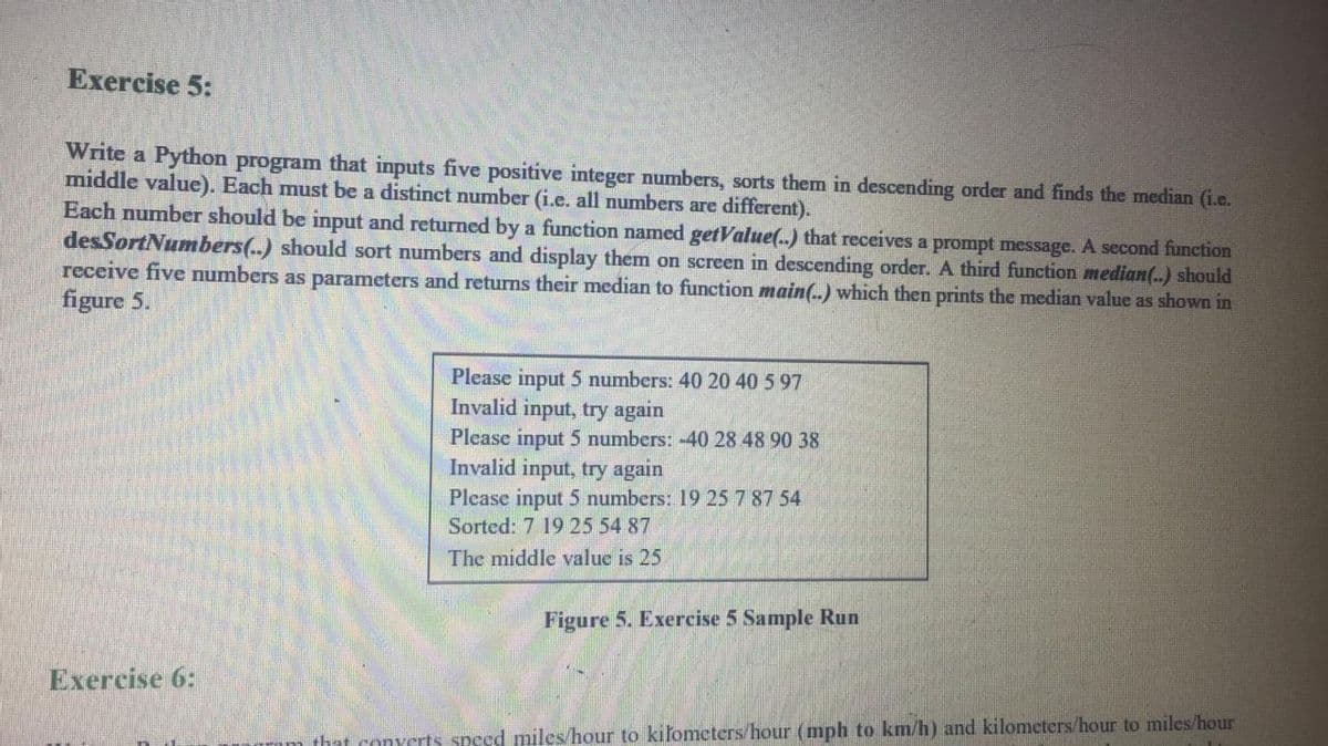 Exercise 5:
Write a Python program that inputs five positive integer numbers, sorts them in descending order and finds the median (i.e.
middle value). Each must be a distinct number (i.e. all numbers are different).
Each number should be input and returned by a function named getValue(.) that receives a prompt message. A second function
desSortNumbers(..) should sort numbers and display them on screen in descending order. A third function median(..) should
receive five numbers as parameters and returns their median to function main(.) which then prints the median value as shown in
figure 5.
Please input 5 numbers: 40 20 40 5 97
Invalid input, try again
Please input 5 numbers: -40 28 48 90 38
Invalid input, try again
Please input 5 numbers: 19 25 7 87 54
Sorted: 7 19 25 54 87
The middle value is 25
Figure 5. Exercise 5 Sample Run
Exercise 6:
that converts speed miles/hour to kiľometers/hour (mph to km/h) and kilomcters/hour to miles/hour
