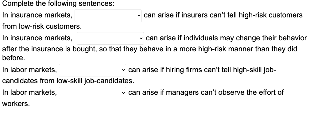 Complete the following sentences:
In insurance markets,
from low-risk customers.
✓ can arise if insurers can't tell high-risk customers
In insurance markets,
✓ can arise if individuals may change their behavior
after the insurance is bought, so that they behave in a more high-risk manner than they did
before.
In labor markets,
candidates from low-skill job-candidates.
In labor markets,
workers.
✓ can arise if hiring firms can't tell high-skill job-
✓ can arise if managers can't observe the effort of