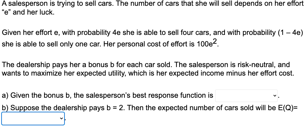 A salesperson is trying to sell cars. The number of cars that she will sell depends on her effort
"e" and her luck.
Given her effort e, with probability 4e she is able to sell four cars, and with probability (1 - 4e)
she is able to sell only one car. Her personal cost of effort is 100e².
The dealership pays her a bonus b for each car sold. The salesperson is risk-neutral, and
wants to maximize her expected utility, which is her expected income minus her effort cost.
a) Given the bonus b, the salesperson's best response function is
b) Suppose the dealership pays b = 2. Then the expected number of cars sold will be E(Q)=