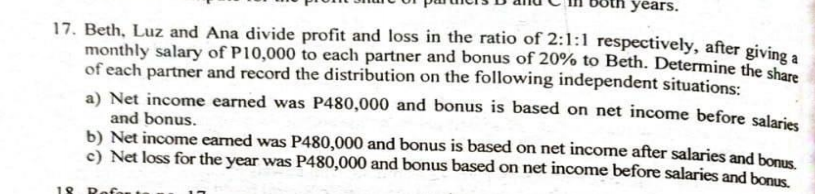 years.
17. Beth, Luz and Ana divide profit and loss in the ratio of 2:1:1 respectively, after givine.
monthly salary of P10,000 to each partner and bonus of 20% to Beth. Determine the sh4
of each partner and record the distribution on the following independent situations:
a) Net income earned was P480,000 and bonus is based on net income before salaries
and bonus.
b) Net income earned was P480,000 and bonus is based on net income after salaries and bonus
c) Net loss for the year was P480,000 and bonus based on net income before salaries and bonus
18
Refar
