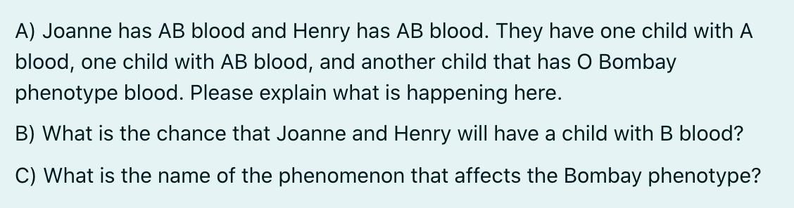 A) Joanne has AB blood and Henry has AB blood. They have one child with A
blood, one child with AB blood, and another child that has O Bombay
phenotype blood. Please explain what is happening here.
B) What is the chance that Joanne and Henry will have a child with B blood?
C) What is the name of the phenomenon that affects the Bombay phenotype?
