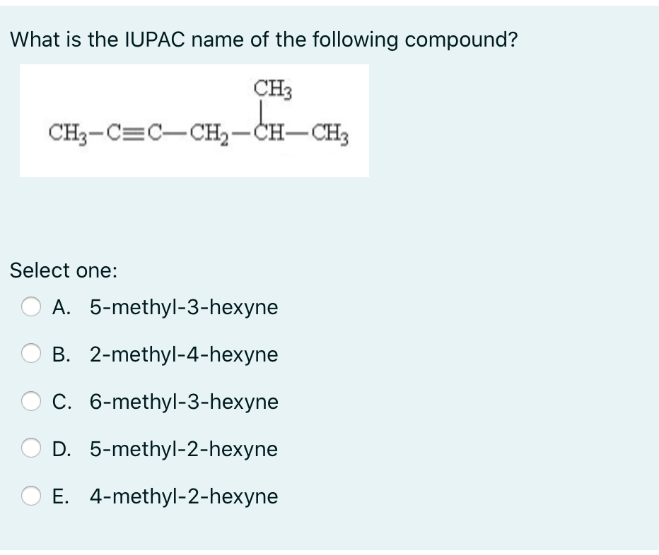 What is the IUPAC name of the following compound?
CH3
CH3-C=C-CH,-CH-CH3
Select one:
A. 5-methyl-3-hexyne
B. 2-methyl-4-hexyne
C. 6-methyl-3-hexyne
D. 5-methyl-2-hexyne
E. 4-methyl-2-hexyne
