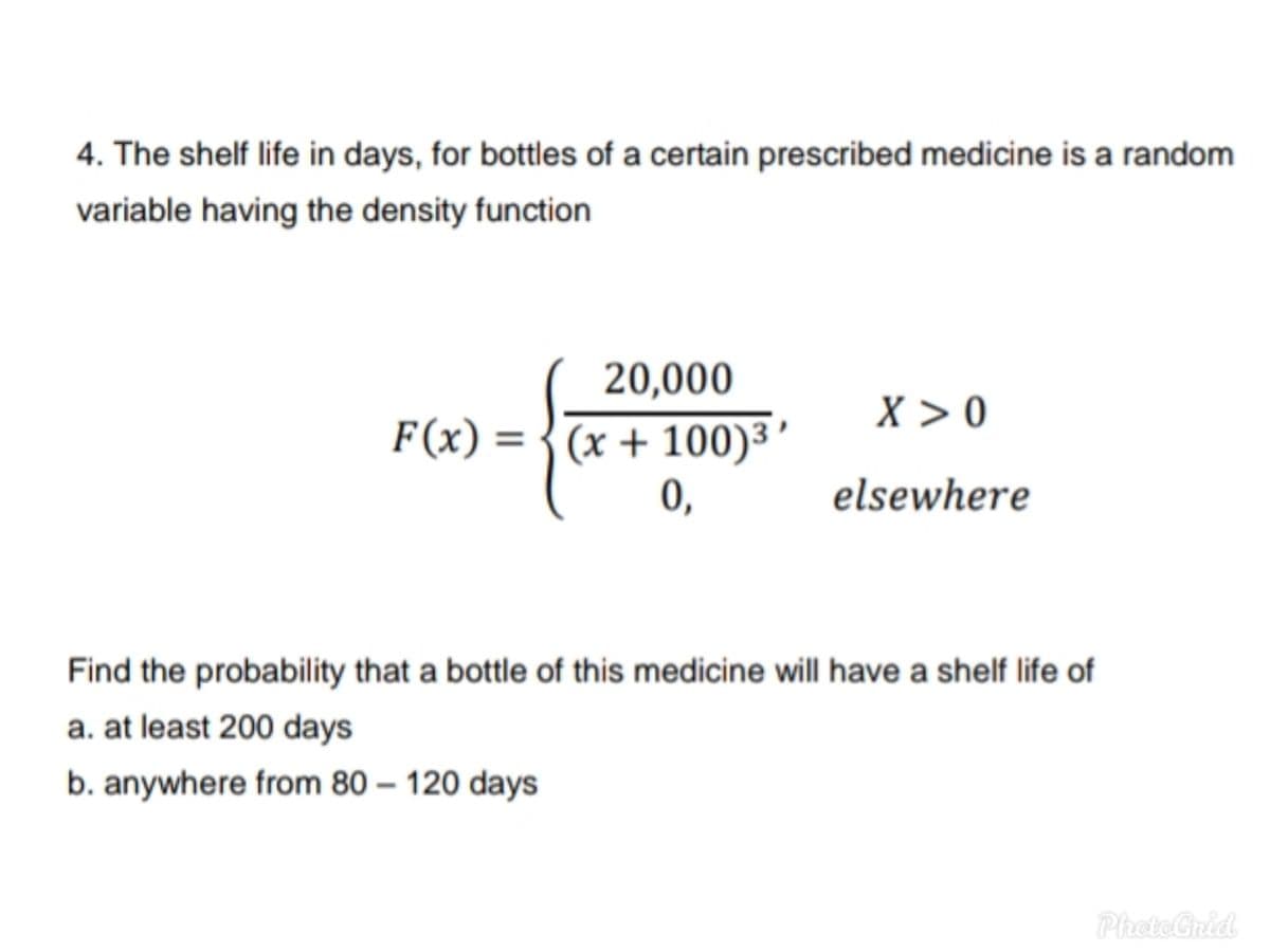 4. The shelf life in days, for bottles of a certain prescribed medicine is a random
variable having the density function
20,000
X > 0
F(x) = {(x + 100)³'
0,
elsewhere
Find the probability that a bottle of this medicine will have a shelf life of
a. at least 200 days
b. anywhere from 80 – 120 days
PhoteGrid
