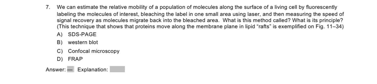 7. We can estimate the relative mobility of a population of molecules along the surface of a living cell by fluorescently
labeling the molecules of interest, bleaching the label in one small area using laser, and then measuring the speed of
signal recovery as molecules migrate back into the bleached area. What is this method called? What is its principle?
(This technique that shows that proteins move along the membrane plane in lipid "rafts" is exemplified on Fig. 11-34)
A) SDS-PAGE
B) western blot
C) Confocal microscopy
D) FRAP
Answer: Explanation: