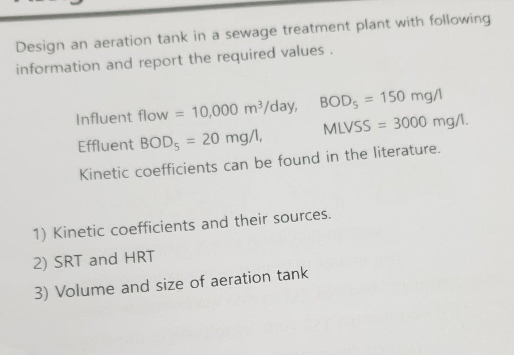 Design an aeration tank in a sewage treatment plant with following
information and report the required values.
Influent flow = 10,000 m3/day,
BOD,
= 150 mg/
Effluent BODS
20 mg/l,
MLVSS = 3000 mg/I.
%3D
Kinetic coefficients can be found in the literature.
1) Kinetic coefficients and their sources.
2) SRT and HRT
3) Volume and size of aeration tank
