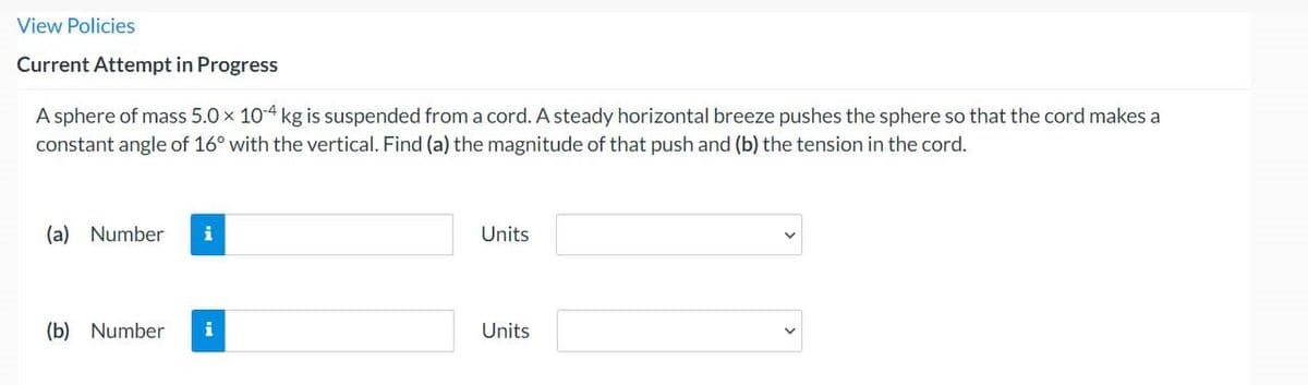 View Policies
Current Attempt in Progress
A sphere of mass 5.0 x 10-4 kg is suspended from a cord. A steady horizontal breeze pushes the sphere so that the cord makes a
constant angle of 16° with the vertical. Find (a) the magnitude of that push and (b) the tension in the cord.
(a) Number i
(b) Number
Units
Units