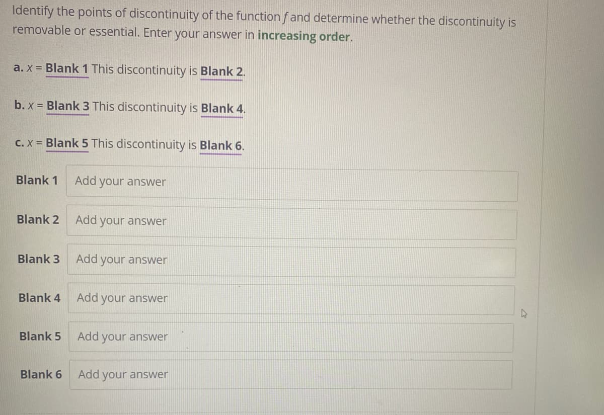 Identify the points of discontinuity of the function fand determine whether the discontinuity is
removable or essential. Enter your answer in increasing order.
a. x = Blank 1 This discontinuity is Blank 2.
b. x = Blank 3 This discontinuity is Blank 4.
c. x = Blank 5 This discontinuity is Blank 6.
Blank 1 Add your answer
Blank 2
Blank 3
Blank 4
Blank 5
Blank 6
Add
your answer
Add your answer
Add your answer
Add your answer
Add your answer