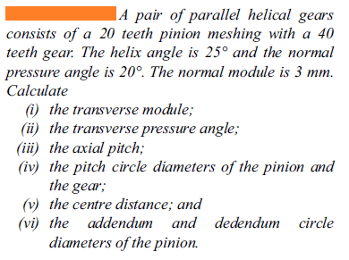 |A pair of parallel helical gears
consists of a 20 teeth pinion meshing with a 40
teeth gear. The helix angle is 25° and the normal
pressure angle is 20°. The normal module is 3 mm.
Calculate
(i) the transverse module;
(üi) the transverse pressure angle;
(iii) the axial pitch;
(iv) the pitch circle diameters of the pinion and
the gear;
(v) the centre distance; and
(vi) the addendum and dedendum circle
diameters of the pinion.

