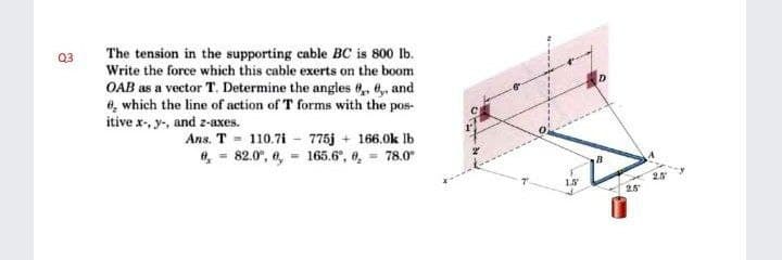 The tension in the supporting cable BC is 800 lb.
Write the force which this cable exerts on the boom
OAB as a vector T. Determine the angles 0, 6, and
e, which the line of action of T forms with the pos-
itive x-, y-, and z-axes.
Q3
Ans. T 110.7i - 775j + 166.0k Ib
, = 82.0", e, = 165.6°, 0, 78.0"
2.5
